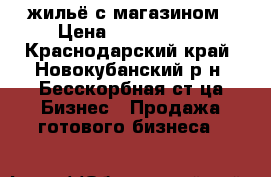 жильё с магазином › Цена ­ 3 000 000 - Краснодарский край, Новокубанский р-н, Бесскорбная ст-ца Бизнес » Продажа готового бизнеса   
